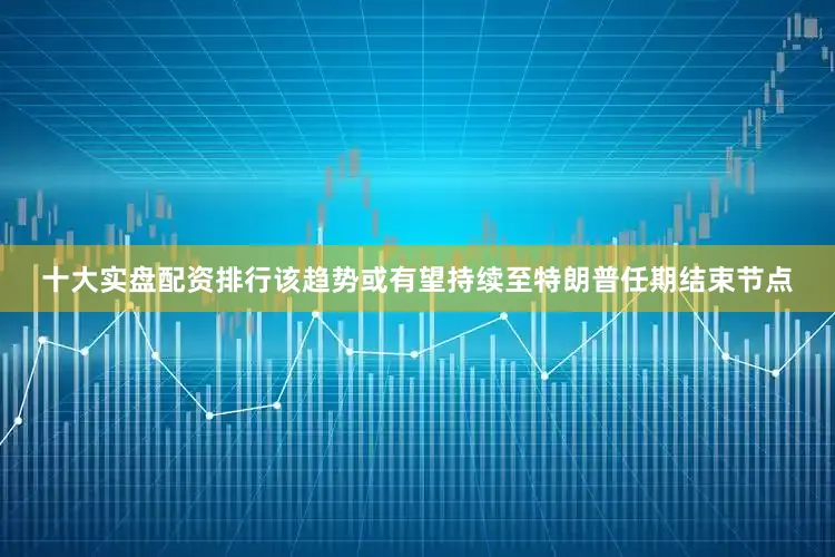 十大实盘配资排行该趋势或有望持续至特朗普任期结束节点