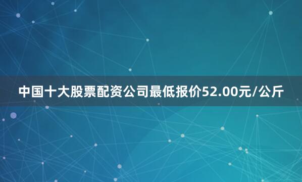 中国十大股票配资公司最低报价52.00元/公斤
