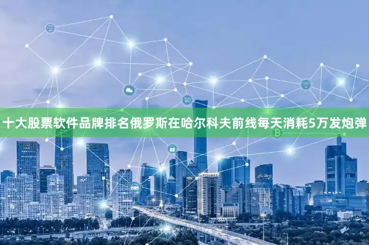 十大股票软件品牌排名俄罗斯在哈尔科夫前线每天消耗5万发炮弹