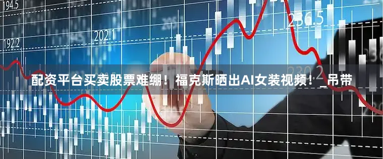 配资平台买卖股票难绷！福克斯晒出AI女装视频！_吊带