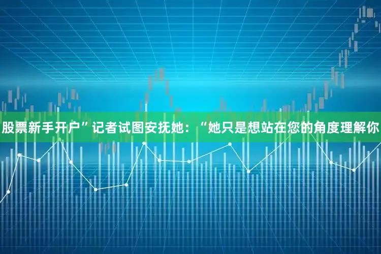 股票新手开户”记者试图安抚她：“她只是想站在您的角度理解你