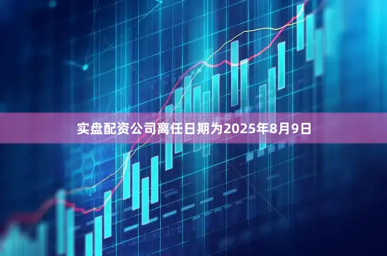 实盘配资公司离任日期为2025年8月9日