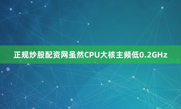正规炒股配资网虽然CPU大核主频低0.2GHz